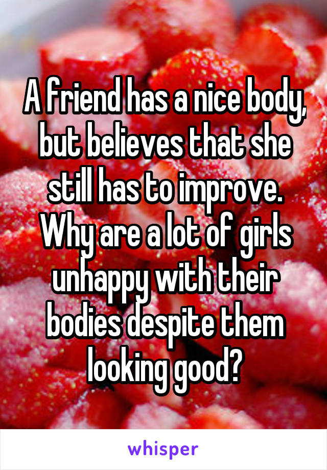 A friend has a nice body, but believes that she still has to improve. Why are a lot of girls unhappy with their bodies despite them looking good?