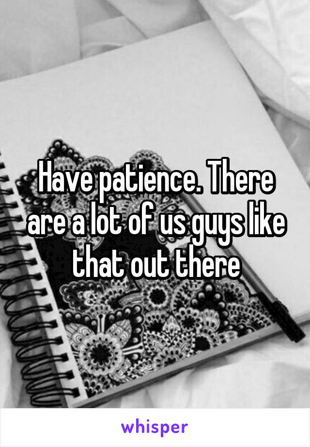 Have patience. There are a lot of us guys like that out there