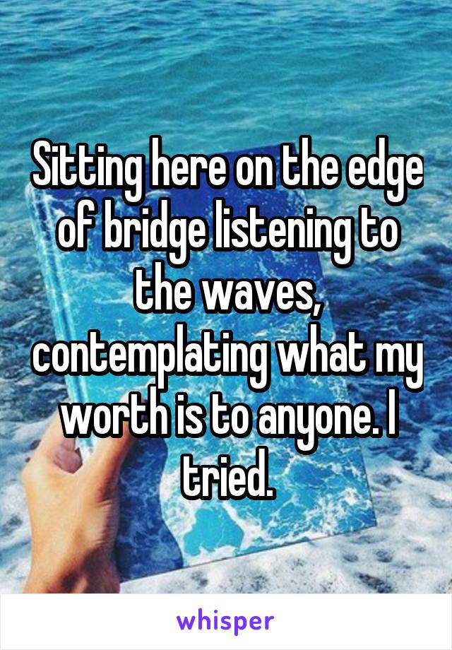 Sitting here on the edge of bridge listening to the waves, contemplating what my worth is to anyone. I tried.