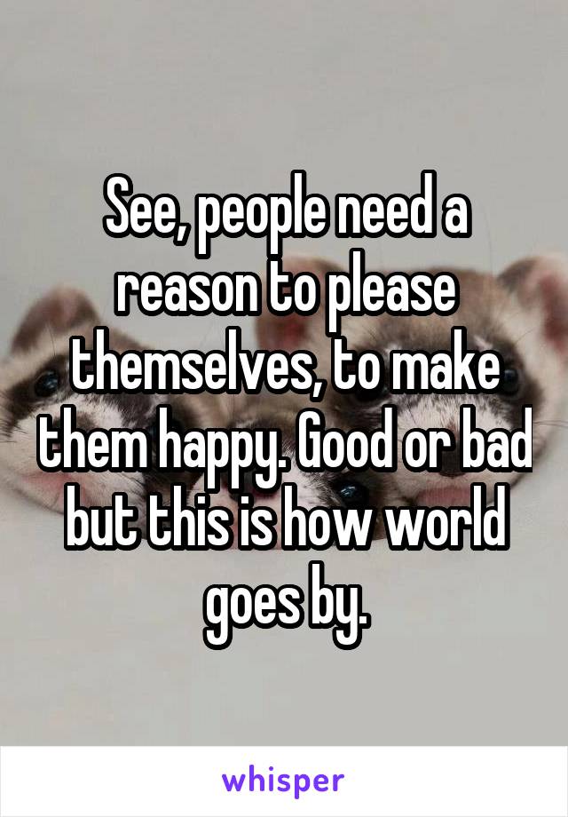 See, people need a reason to please themselves, to make them happy. Good or bad but this is how world goes by.