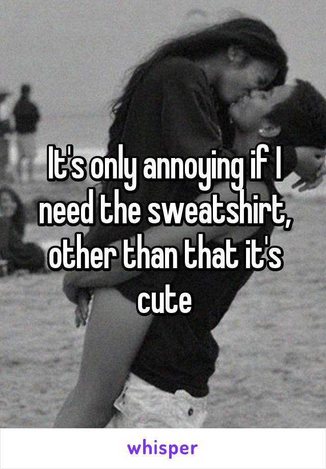 It's only annoying if I need the sweatshirt, other than that it's cute