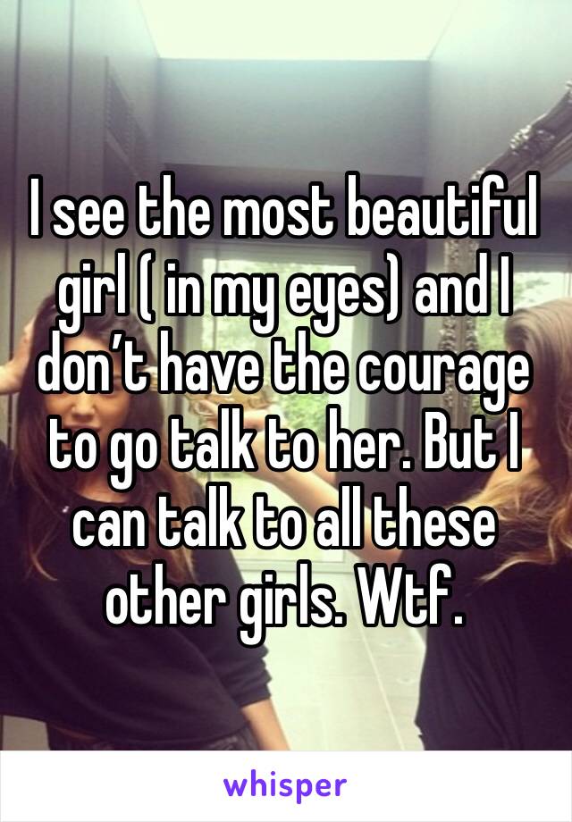 I see the most beautiful girl ( in my eyes) and I don’t have the courage to go talk to her. But I can talk to all these other girls. Wtf. 
