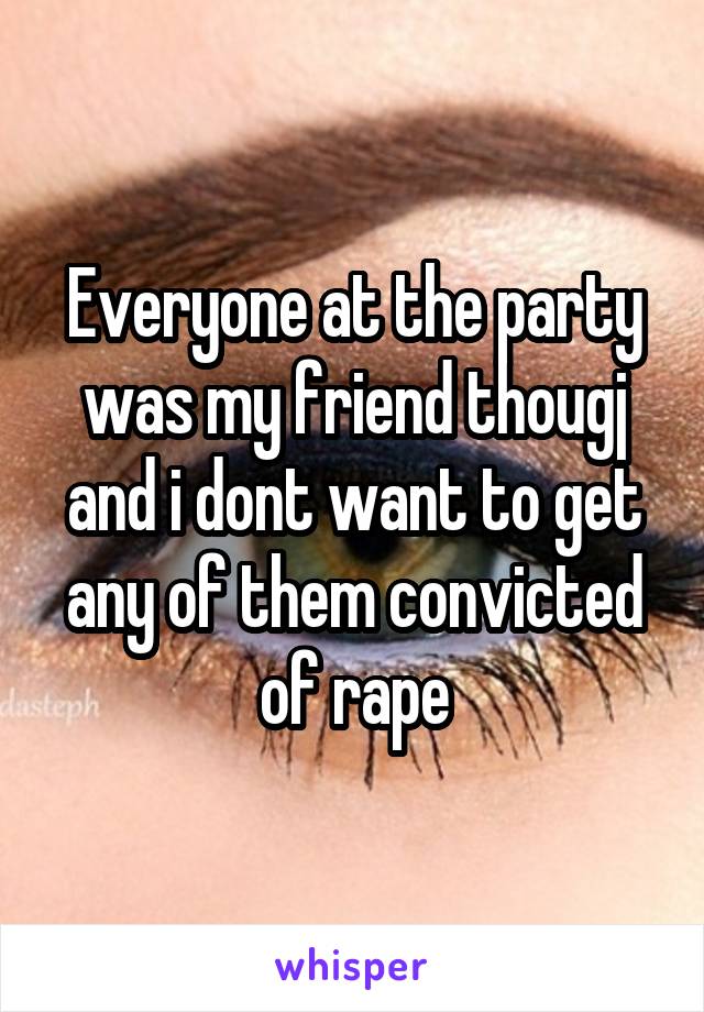 Everyone at the party was my friend thougj and i dont want to get any of them convicted of rape