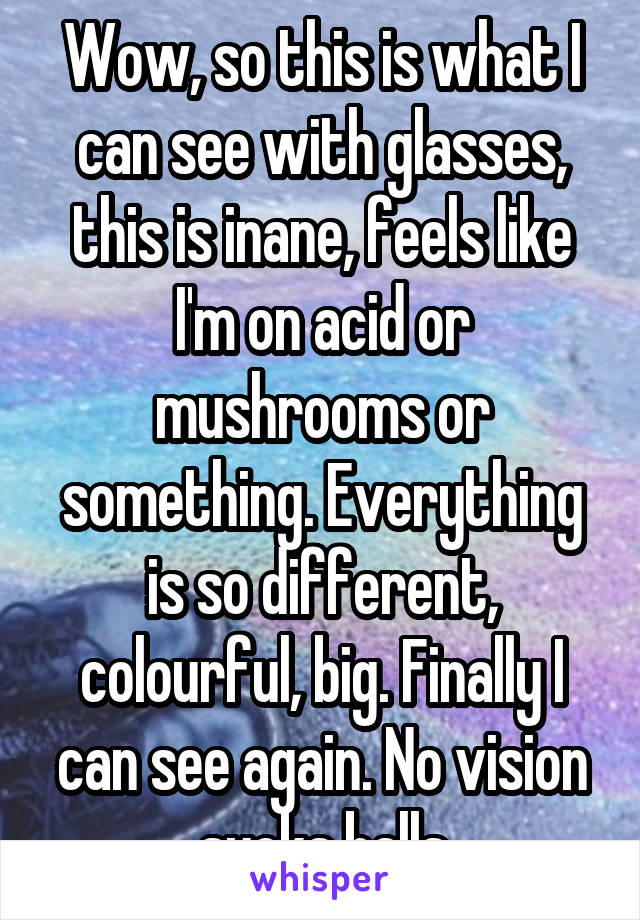 Wow, so this is what I can see with glasses, this is inane, feels like I'm on acid or mushrooms or something. Everything is so different, colourful, big. Finally I can see again. No vision sucks balls