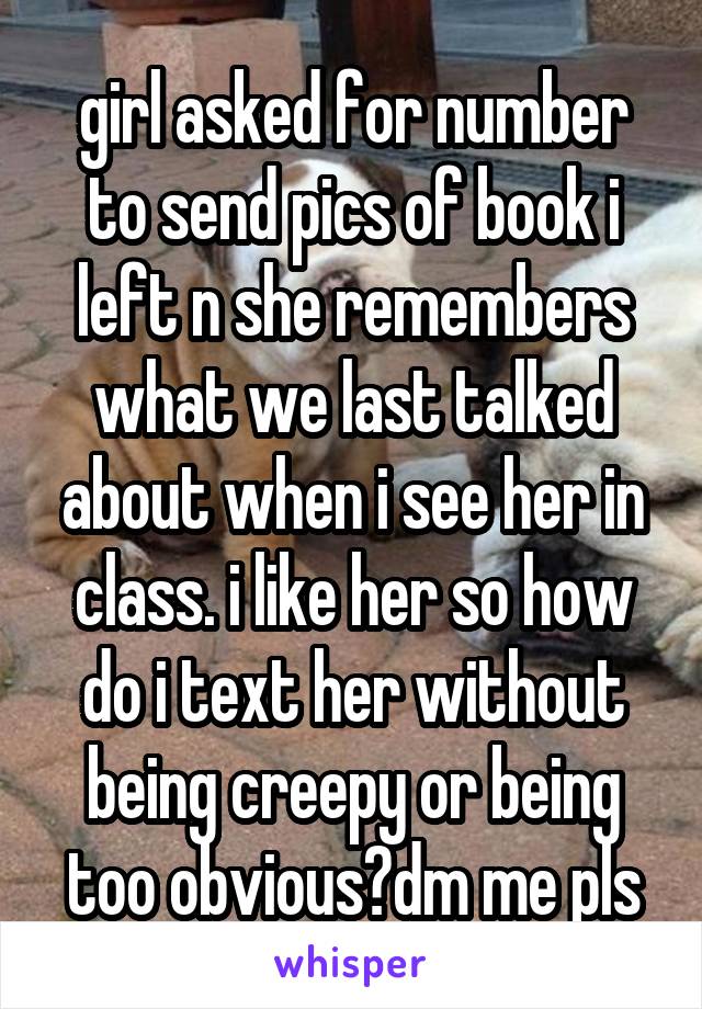 girl asked for number to send pics of book i left n she remembers what we last talked about when i see her in class. i like her so how do i text her without being creepy or being too obvious?dm me pls