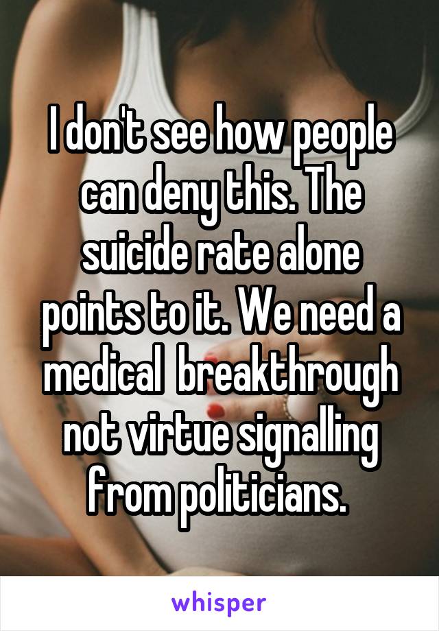 I don't see how people can deny this. The suicide rate alone points to it. We need a medical  breakthrough not virtue signalling from politicians. 