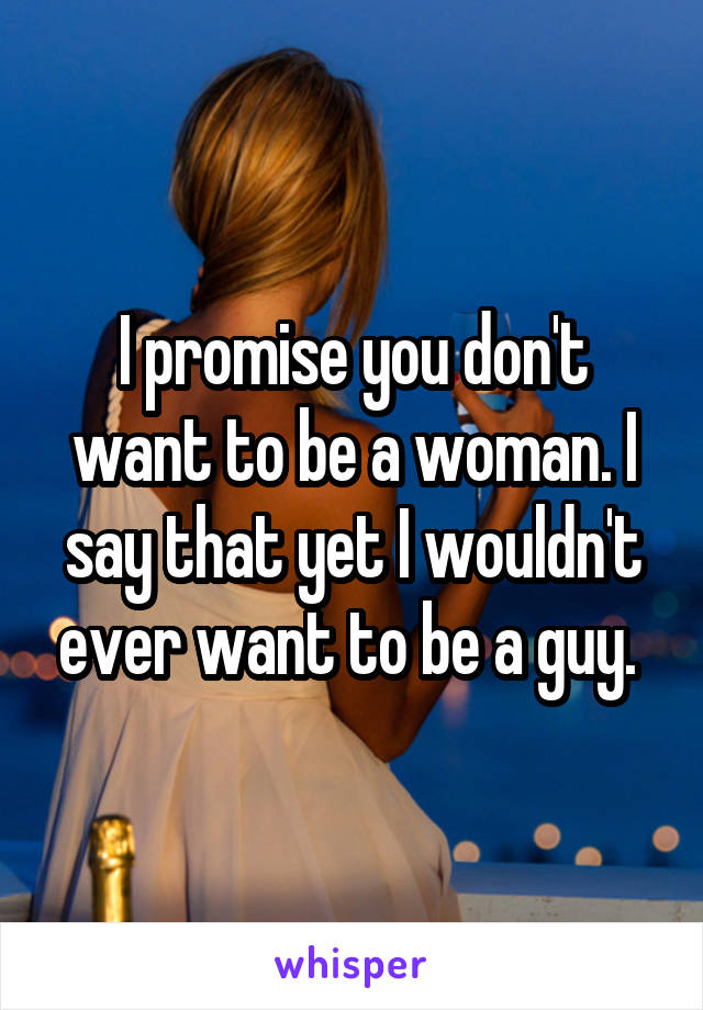 I promise you don't want to be a woman. I say that yet I wouldn't ever want to be a guy. 