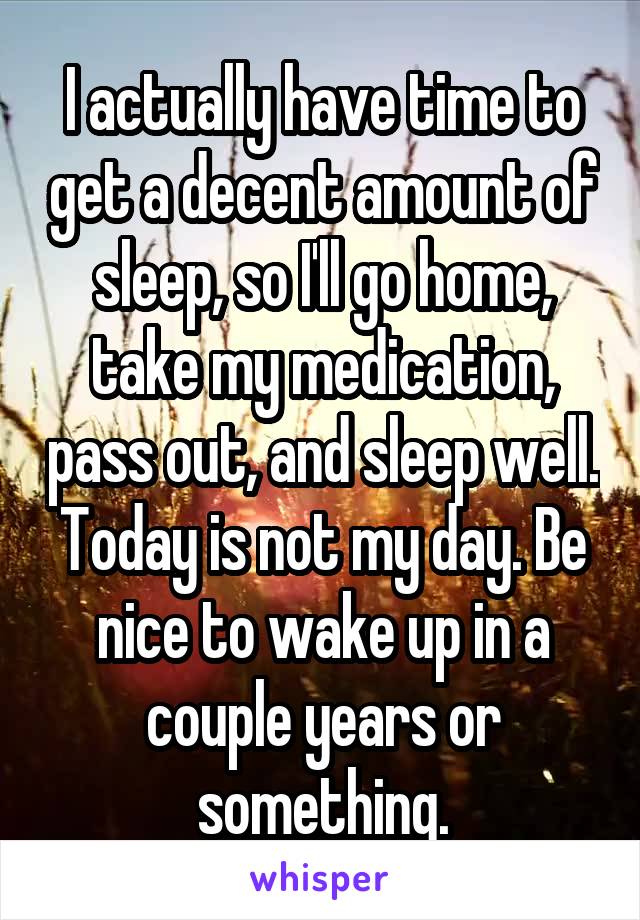 I actually have time to get a decent amount of sleep, so I'll go home, take my medication, pass out, and sleep well. Today is not my day. Be nice to wake up in a couple years or something.