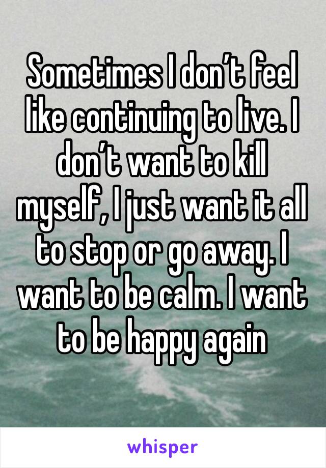 Sometimes I don’t feel like continuing to live. I don’t want to kill myself, I just want it all to stop or go away. I want to be calm. I want to be happy again 