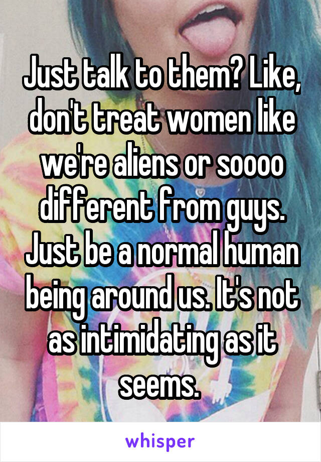 Just talk to them? Like, don't treat women like we're aliens or soooo different from guys. Just be a normal human being around us. It's not as intimidating as it seems. 