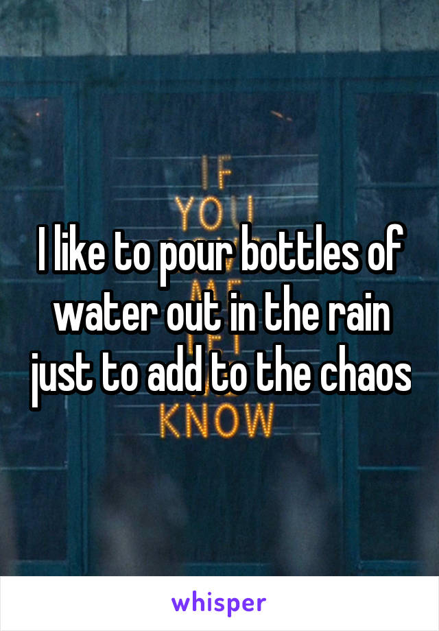 I like to pour bottles of water out in the rain just to add to the chaos