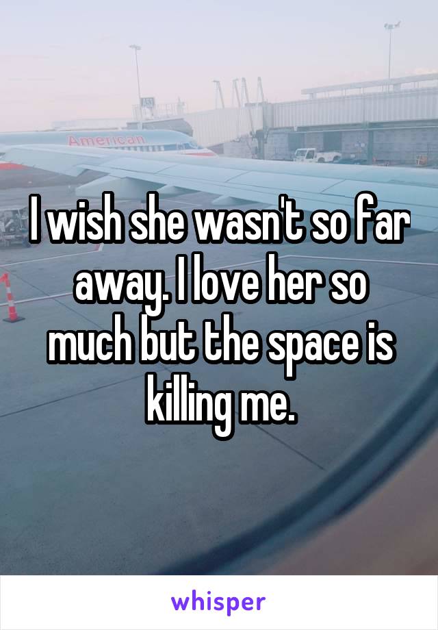 I wish she wasn't so far away. I love her so much but the space is killing me.