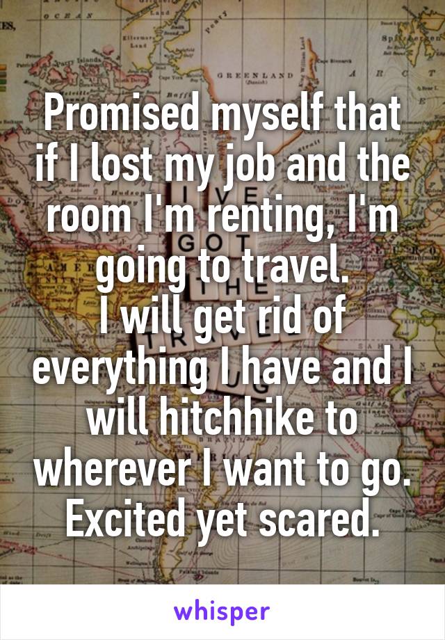 Promised myself that if I lost my job and the room I'm renting, I'm going to travel.
I will get rid of everything I have and I will hitchhike to wherever I want to go.
Excited yet scared.