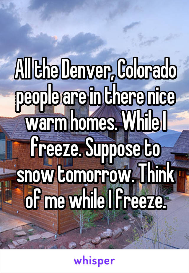 All the Denver, Colorado people are in there nice warm homes. While I freeze. Suppose to snow tomorrow. Think of me while I freeze.