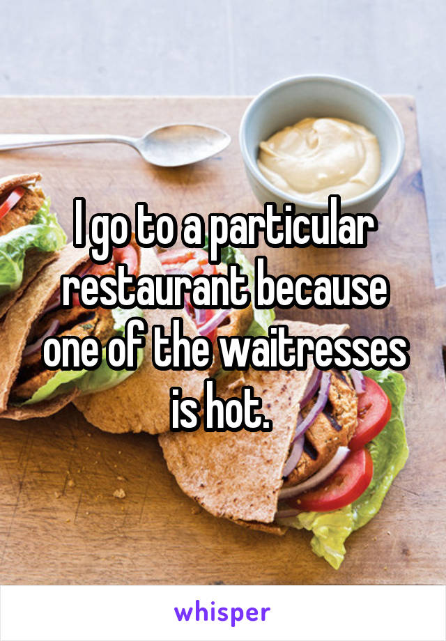 I go to a particular restaurant because one of the waitresses is hot. 