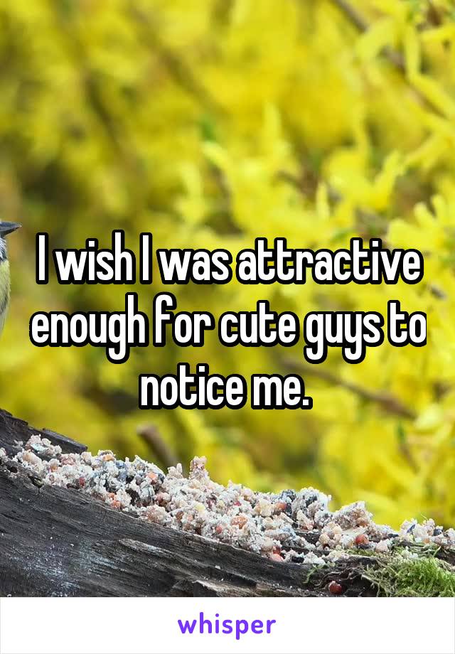 I wish I was attractive enough for cute guys to notice me. 