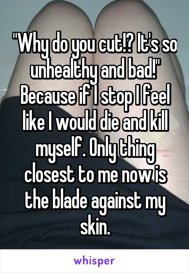 "Why do you cut!? It's so unhealthy and bad!" Because if I stop I feel like I would die and kill myself. Only thing closest to me now is the blade against my skin.