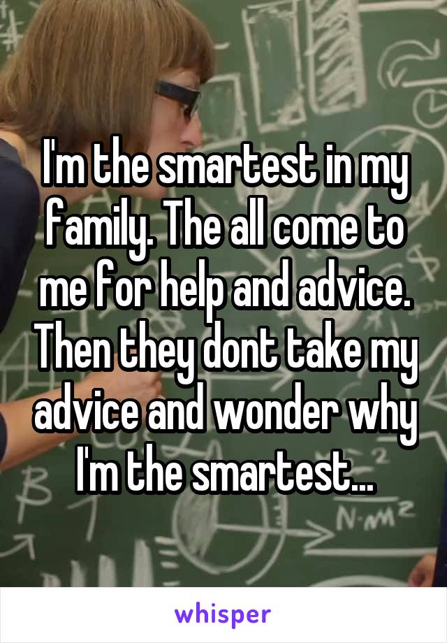 I'm the smartest in my family. The all come to me for help and advice. Then they dont take my advice and wonder why I'm the smartest...