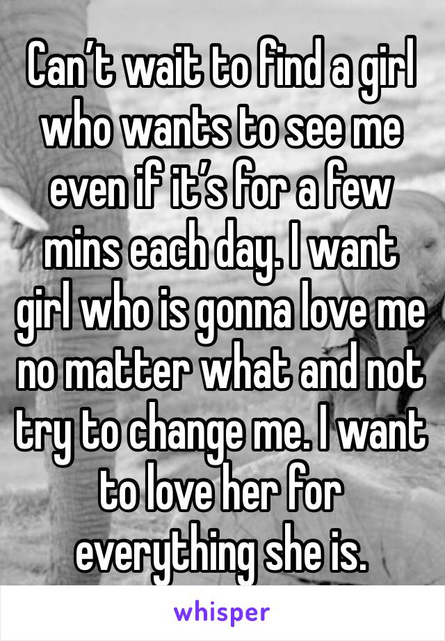 Can’t wait to find a girl who wants to see me even if it’s for a few mins each day. I want girl who is gonna love me no matter what and not try to change me. I want to love her for everything she is. 