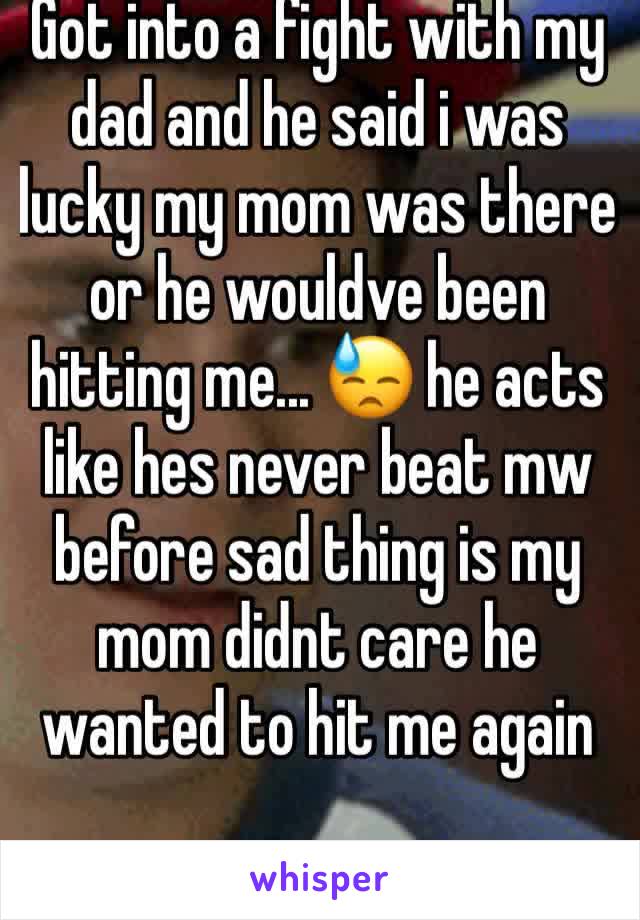 Got into a fight with my dad and he said i was lucky my mom was there or he wouldve been hitting me... 😓 he acts like hes never beat mw before sad thing is my mom didnt care he wanted to hit me again