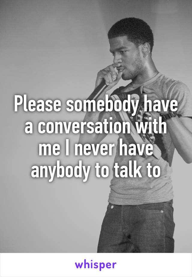 Please somebody have a conversation with me I never have anybody to talk to