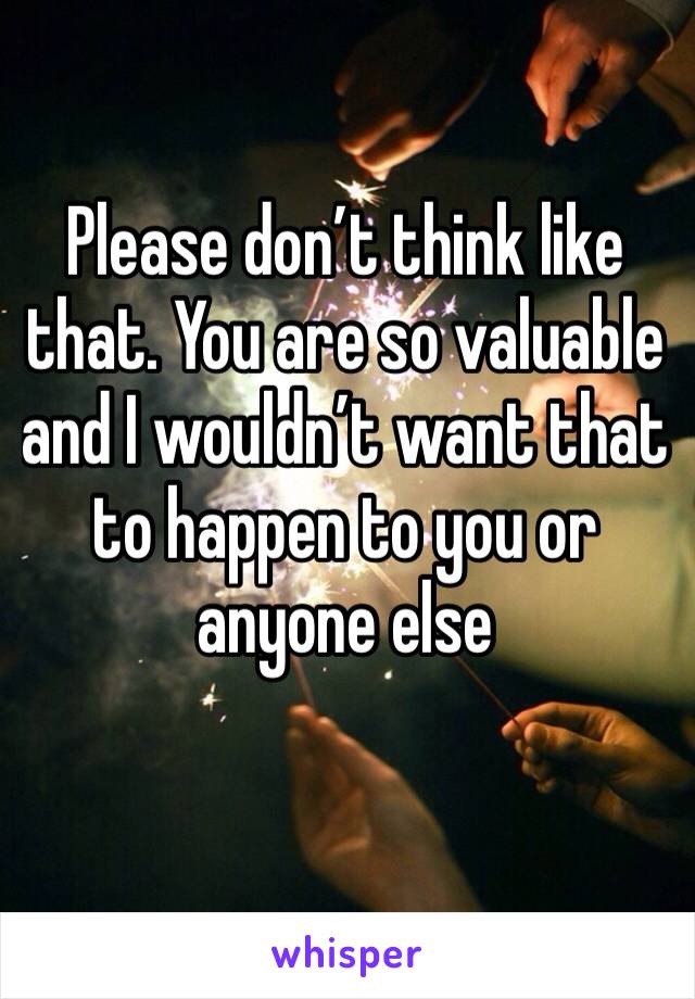 Please don’t think like that. You are so valuable and I wouldn’t want that to happen to you or anyone else