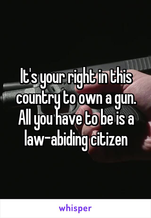 It's your right in this country to own a gun. All you have to be is a law-abiding citizen