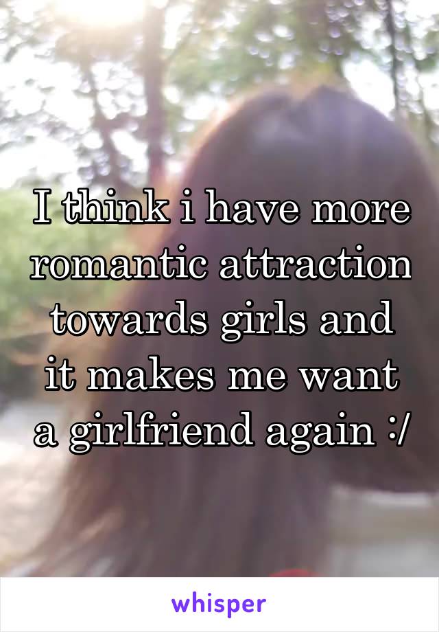 I think i have more romantic attraction towards girls and it makes me want a girlfriend again :/