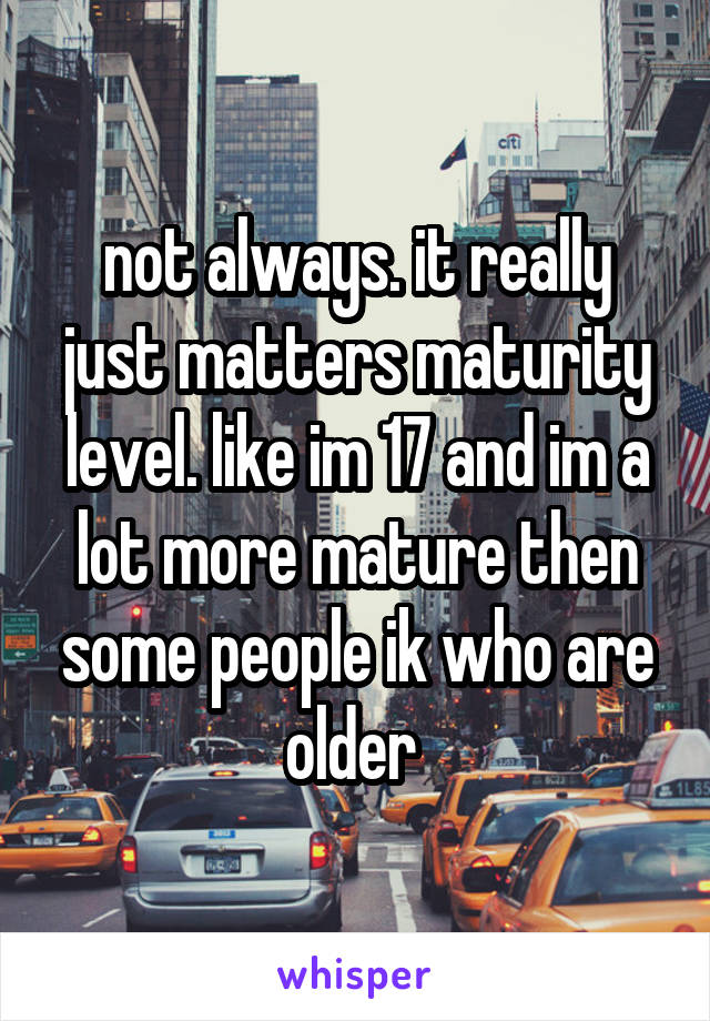 not always. it really just matters maturity level. like im 17 and im a lot more mature then some people ik who are older 