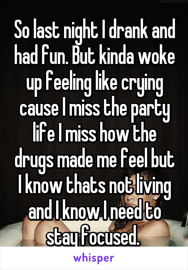 So last night I drank and had fun. But kinda woke up feeling like crying cause I miss the party life I miss how the drugs made me feel but I know thats not living and I know I need to stay focused. 