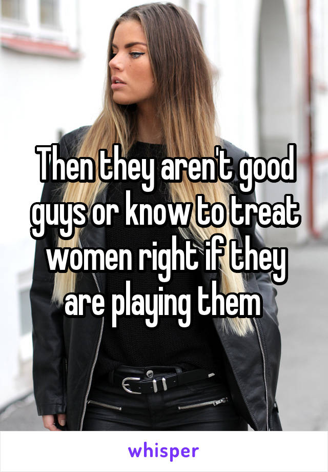 Then they aren't good guys or know to treat women right if they are playing them 