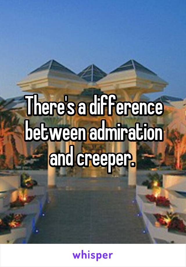 There's a difference between admiration and creeper. 