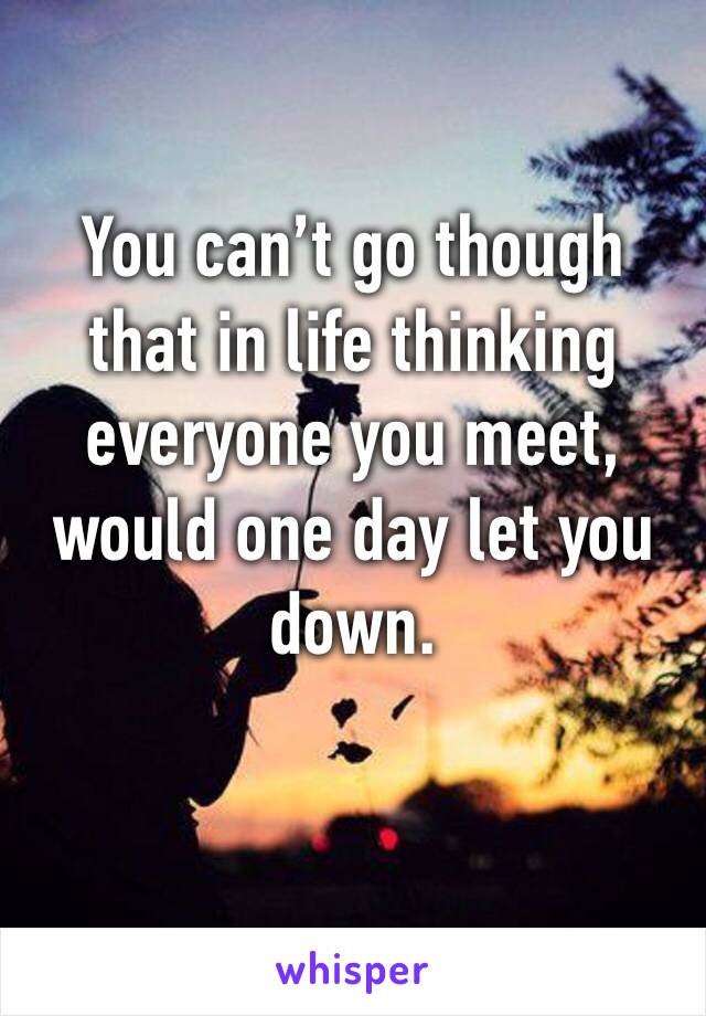 You can’t go though that in life thinking everyone you meet, would one day let you down. 