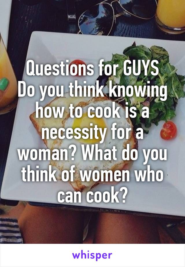 Questions for GUYS
Do you think knowing how to cook is a necessity for a woman? What do you think of women who can cook?