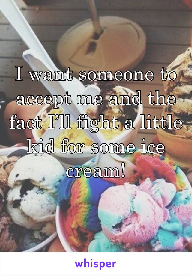 I want someone to accept me and the fact I’ll fight a little kid for some ice cream!