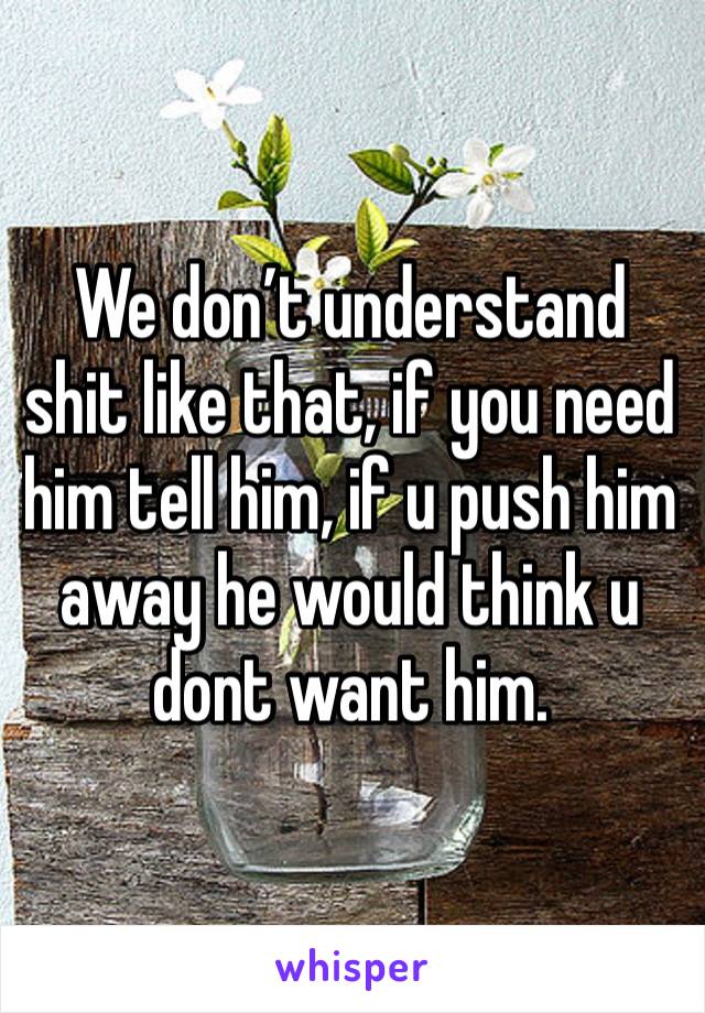 We don’t understand shit like that, if you need him tell him, if u push him away he would think u dont want him.