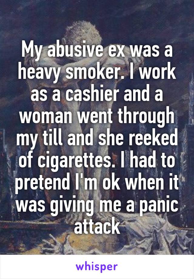 My abusive ex was a heavy smoker. I work as a cashier and a woman went through my till and she reeked of cigarettes. I had to pretend I'm ok when it was giving me a panic attack