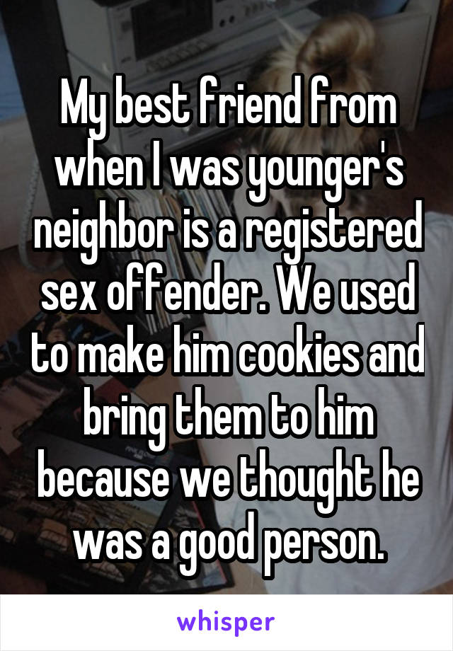 My best friend from when I was younger's neighbor is a registered sex offender. We used to make him cookies and bring them to him because we thought he was a good person.