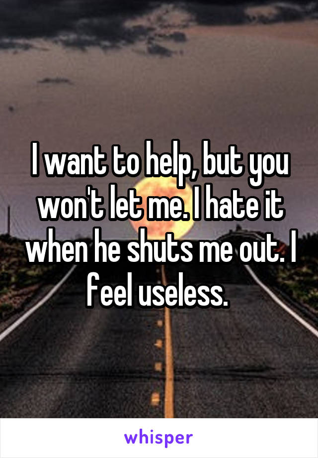 I want to help, but you won't let me. I hate it when he shuts me out. I feel useless. 