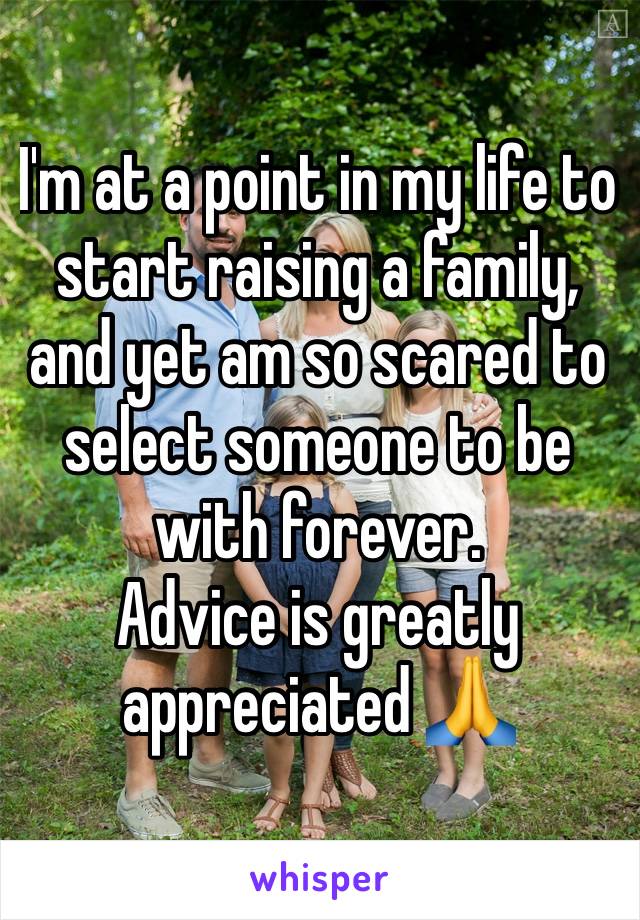 I'm at a point in my life to start raising a family, and yet am so scared to select someone to be with forever. 
Advice is greatly appreciated 🙏