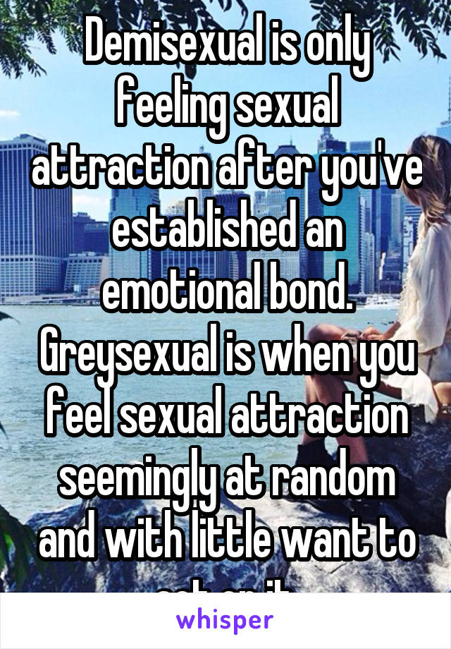 Demisexual is only feeling sexual attraction after you've established an emotional bond. Greysexual is when you feel sexual attraction seemingly at random and with little want to act on it.