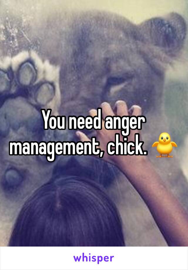 You need anger management, chick. 🐥 