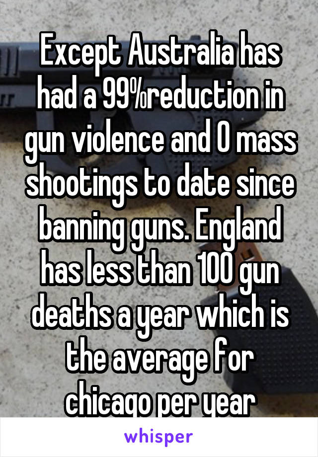 Except Australia has had a 99%reduction in gun violence and 0 mass shootings to date since banning guns. England has less than 100 gun deaths a year which is the average for chicago per year