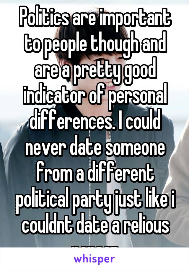 Politics are important to people though and are a pretty good indicator of personal differences. I could never date someone from a different political party just like i couldnt date a relious person