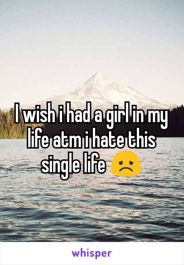 I wish i had a girl in my life atm i hate this single life 😞
