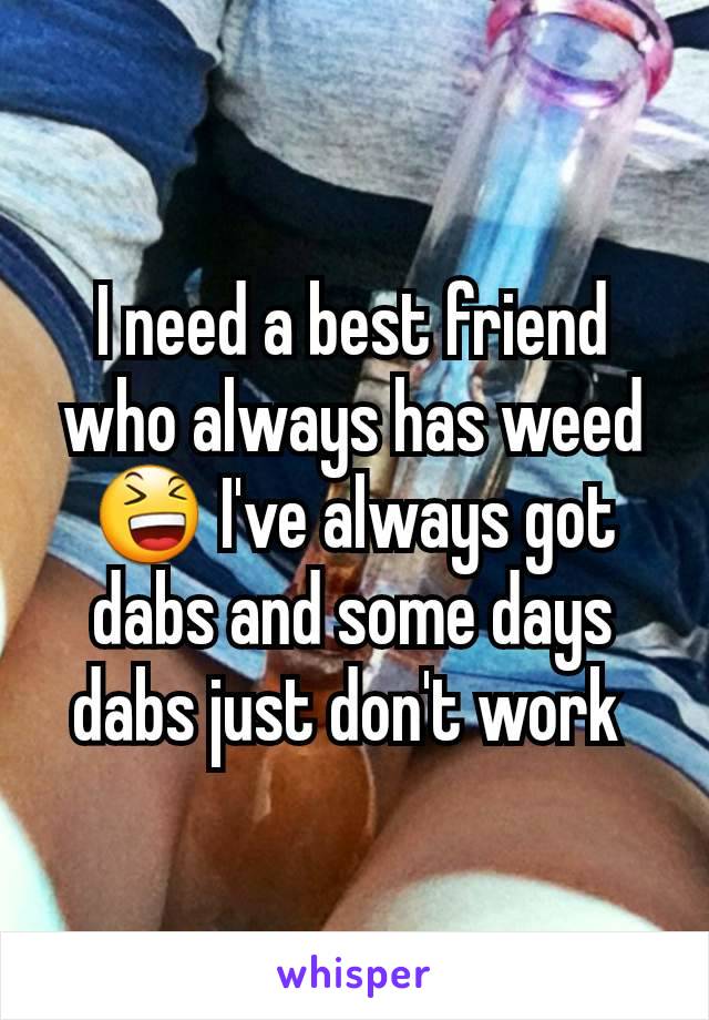 I need a best friend who always has weed 😆 I've always got dabs and some days dabs just don't work 