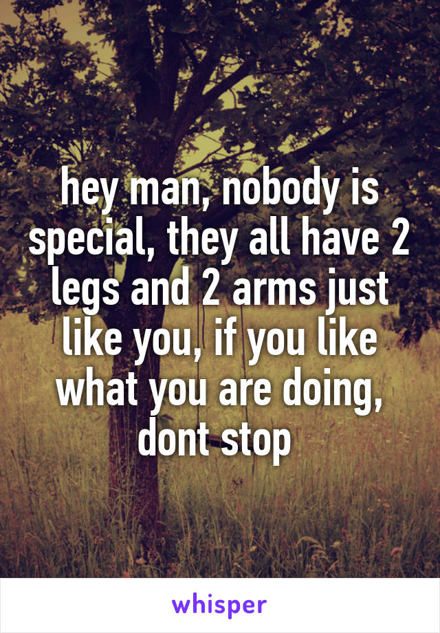 hey man, nobody is special, they all have 2 legs and 2 arms just like you, if you like what you are doing, dont stop 