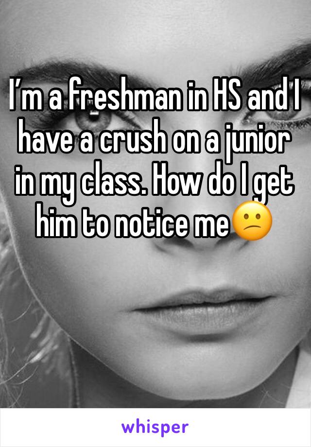 I’m a freshman in HS and I have a crush on a junior in my class. How do I get him to notice me😕