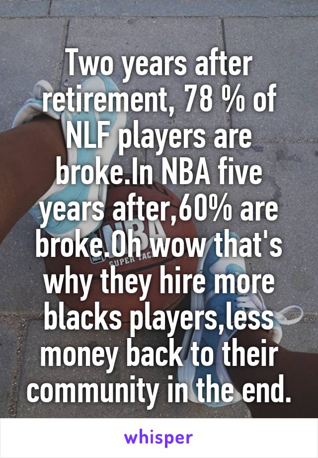 Two years after retirement, 78 % of NLF players are broke.In NBA five years after,60% are broke.Oh wow that's why they hire more blacks players,less money back to their community in the end.
