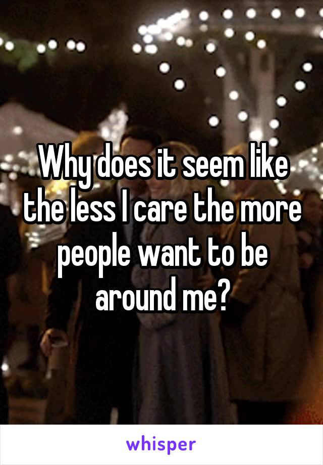 Why does it seem like the less I care the more people want to be around me?